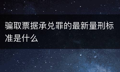 骗取票据承兑罪的最新量刑标准是什么