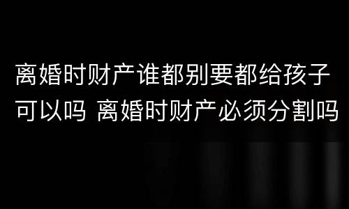 离婚时财产谁都别要都给孩子可以吗 离婚时财产必须分割吗