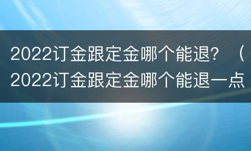 2022订金跟定金哪个能退？（2022订金跟定金哪个能退一点）