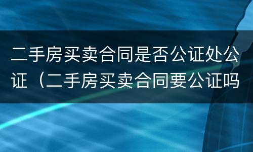 二手房买卖合同是否公证处公证（二手房买卖合同要公证吗）