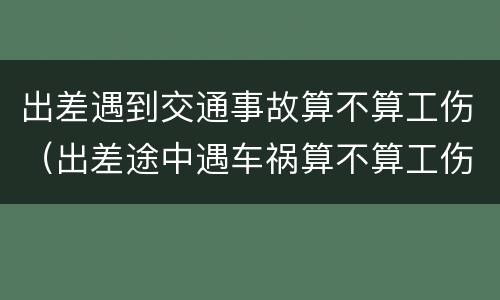 出差遇到交通事故算不算工伤（出差途中遇车祸算不算工伤）