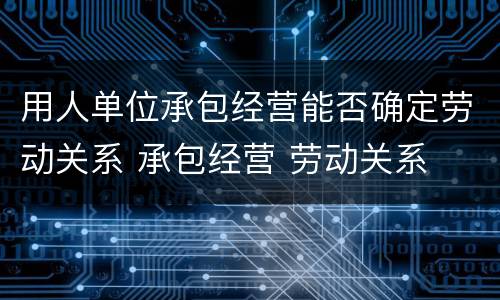 用人单位承包经营能否确定劳动关系 承包经营 劳动关系