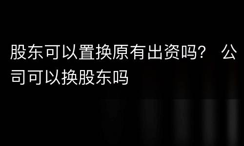 股东可以置换原有出资吗？ 公司可以换股东吗