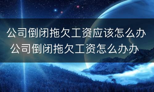 公司倒闭拖欠工资应该怎么办 公司倒闭拖欠工资怎么办办