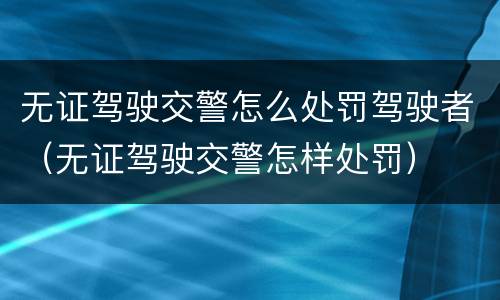 无证驾驶交警怎么处罚驾驶者（无证驾驶交警怎样处罚）