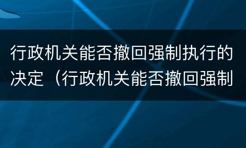 行政机关能否撤回强制执行的决定（行政机关能否撤回强制执行的决定文书）