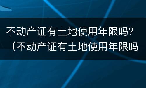 不动产证有土地使用年限吗？（不动产证有土地使用年限吗）