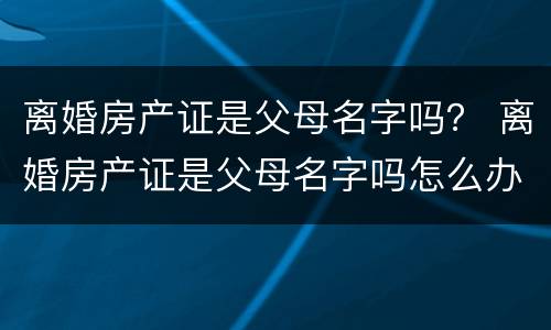 离婚房产证是父母名字吗？ 离婚房产证是父母名字吗怎么办