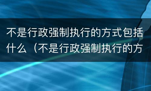 不是行政强制执行的方式包括什么（不是行政强制执行的方式有）