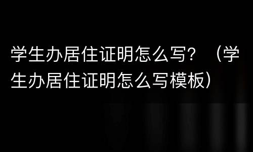 学生办居住证明怎么写？（学生办居住证明怎么写模板）