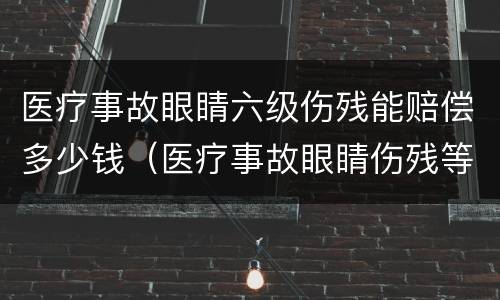 医疗事故眼睛六级伤残能赔偿多少钱（医疗事故眼睛伤残等级评定标准及赔偿标准）