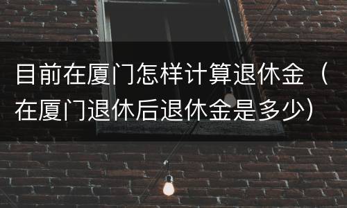 目前在厦门怎样计算退休金（在厦门退休后退休金是多少）