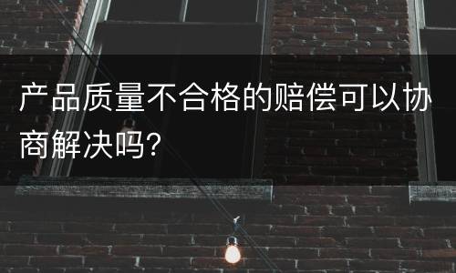 产品质量不合格的赔偿可以协商解决吗？