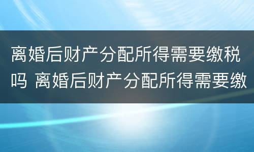 离婚后财产分配所得需要缴税吗 离婚后财产分配所得需要缴税吗怎么交