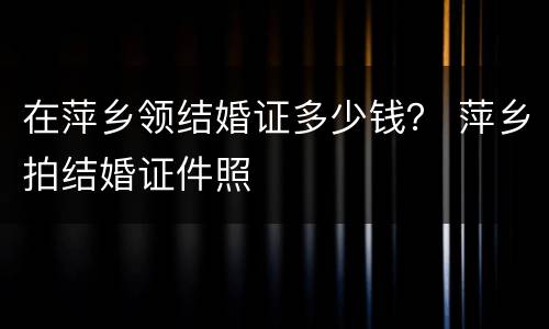 在萍乡领结婚证多少钱？ 萍乡拍结婚证件照