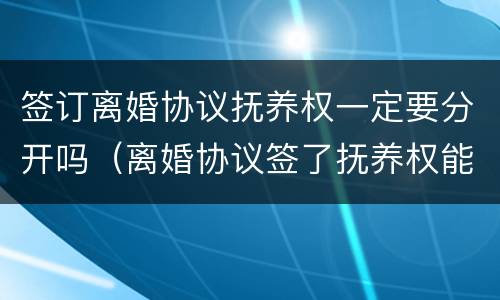 签订离婚协议抚养权一定要分开吗（离婚协议签了抚养权能争吗）