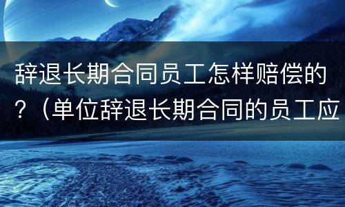 辞退长期合同员工怎样赔偿的?（单位辞退长期合同的员工应如何赔偿）