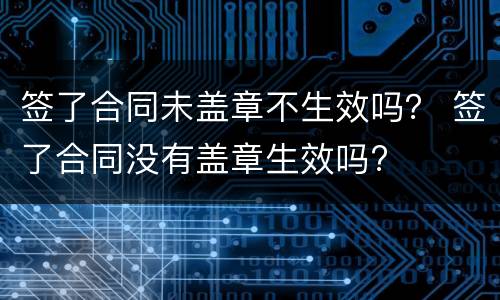 签了合同未盖章不生效吗？ 签了合同没有盖章生效吗?