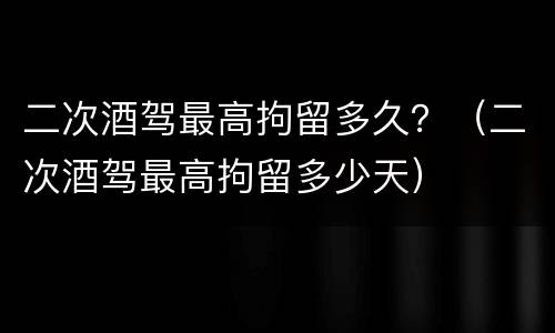 二次酒驾最高拘留多久？（二次酒驾最高拘留多少天）