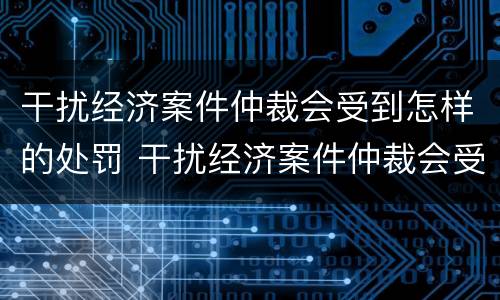 干扰经济案件仲裁会受到怎样的处罚 干扰经济案件仲裁会受到怎样的处罚呢