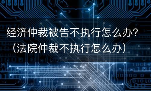 经济仲裁被告不执行怎么办？（法院仲裁不执行怎么办）