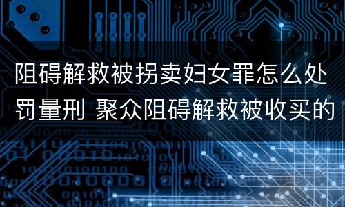 阻碍解救被拐卖妇女罪怎么处罚量刑 聚众阻碍解救被收买的妇女儿童罪和妨碍公务罪