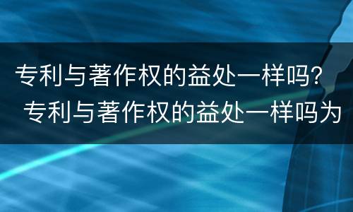 专利与著作权的益处一样吗？ 专利与著作权的益处一样吗为什么