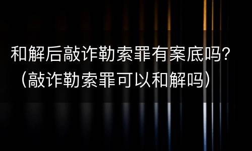 和解后敲诈勒索罪有案底吗？（敲诈勒索罪可以和解吗）