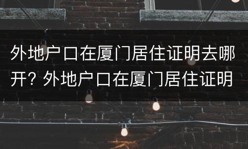 外地户口在厦门居住证明去哪开? 外地户口在厦门居住证明去哪开呢