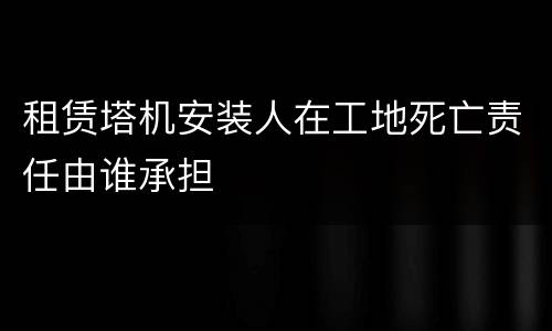 租赁塔机安装人在工地死亡责任由谁承担