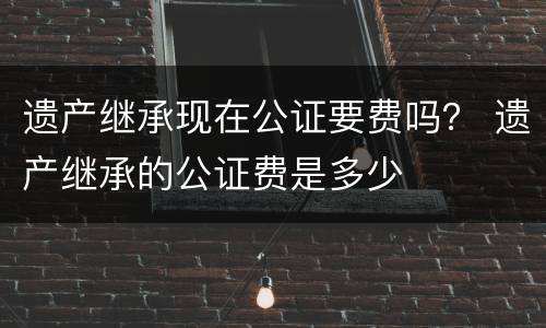 遗产继承现在公证要费吗？ 遗产继承的公证费是多少