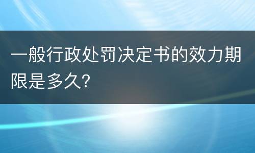 一般行政处罚决定书的效力期限是多久？