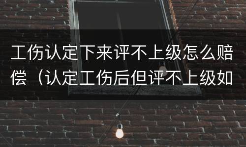 工伤认定下来评不上级怎么赔偿（认定工伤后但评不上级如何赔付）