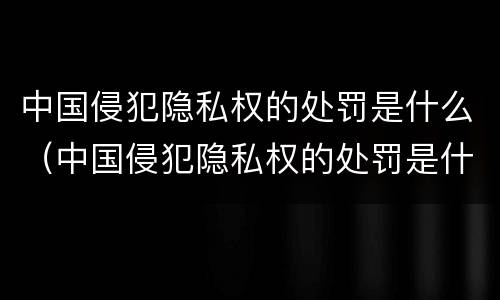 中国侵犯隐私权的处罚是什么（中国侵犯隐私权的处罚是什么意思）