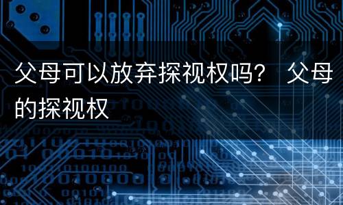 父母可以放弃探视权吗？ 父母的探视权