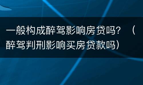 一般构成醉驾影响房贷吗？（醉驾判刑影响买房贷款吗）