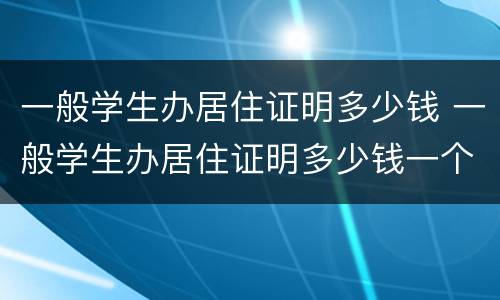 一般学生办居住证明多少钱 一般学生办居住证明多少钱一个月