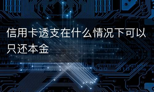 信用卡透支在什么情况下可以只还本金