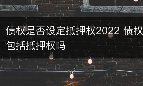 债权是否设定抵押权2022 债权包括抵押权吗