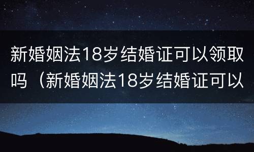 新婚姻法18岁结婚证可以领取吗（新婚姻法18岁结婚证可以领取吗视频）