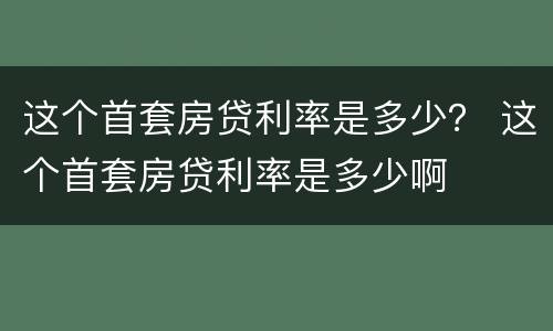 这个首套房贷利率是多少？ 这个首套房贷利率是多少啊