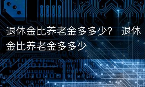 退休金比养老金多多少？ 退休金比养老金多多少