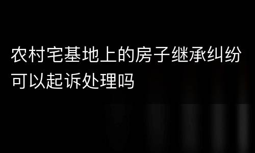 农村宅基地上的房子继承纠纷可以起诉处理吗