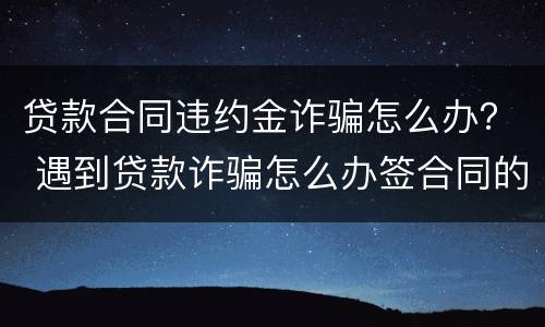 贷款合同违约金诈骗怎么办？ 遇到贷款诈骗怎么办签合同的