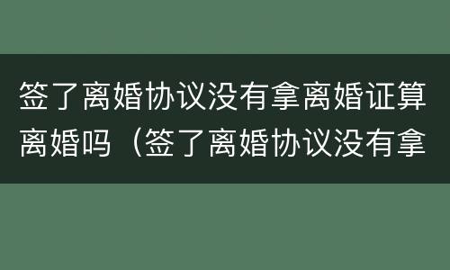 签了离婚协议没有拿离婚证算离婚吗（签了离婚协议没有拿离婚证算离婚吗怎么办）