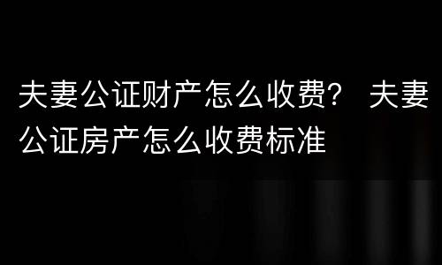 夫妻公证财产怎么收费？ 夫妻公证房产怎么收费标准