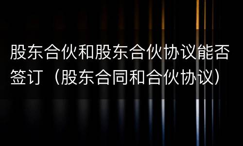 股东合伙和股东合伙协议能否签订（股东合同和合伙协议）