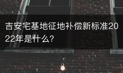 吉安宅基地征地补偿新标准2022年是什么？