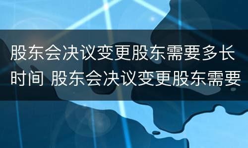 股东会决议变更股东需要多长时间 股东会决议变更股东需要多长时间签字