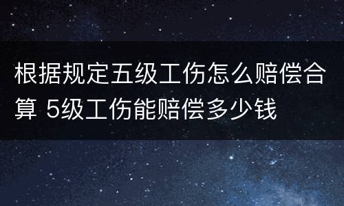 根据规定五级工伤怎么赔偿合算 5级工伤能赔偿多少钱